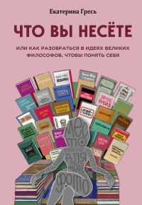 Что вы несете, Или как разобраться в идеях великих философов, чтобы понять себя Гресь Е.Е.
